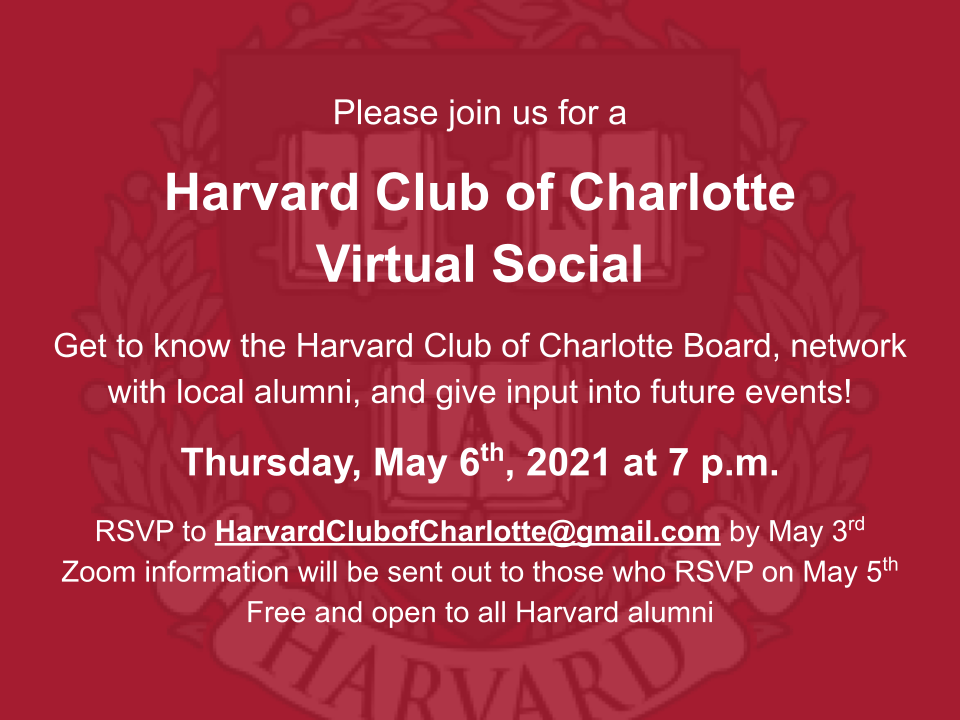 Harvard Club of Charlotte Virtual Social Invitation. Details: Get to know the Harvard Club of Charlotte Board, network with local alumni, and give input into future events!  Thursday, May 6th, 2021 at 7 p.m.  RSVP to HarvardClubofCharlotte@gmail.com by May 3rd. Zoom information will be sent out to those who RSVP on May 5th. Free and open to all Harvard alumni.